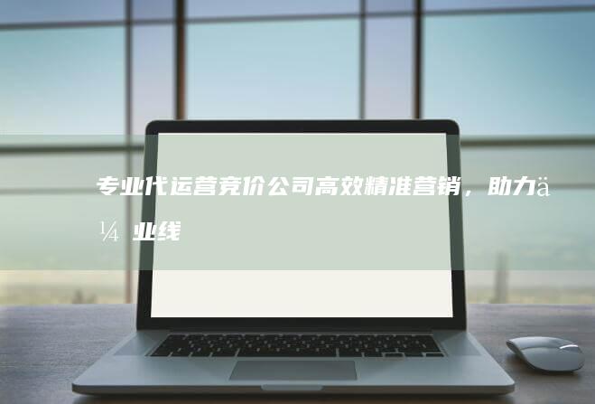 专业代运营竞价公司：高效精准营销，助力企业线上增长